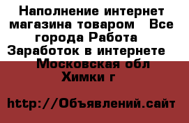 Наполнение интернет магазина товаром - Все города Работа » Заработок в интернете   . Московская обл.,Химки г.